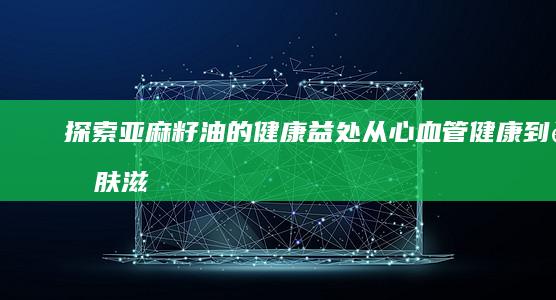 探索亚麻籽油的健康益处：从心血管健康到肌肤滋养的全面功效